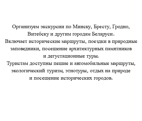 Путешествия по Беларуси Организуем экскурсии по Минску, Бресту, Гродно, Витебску и другим городам Беларуси. Включает исторические маршруты, поездки в природные заповедники, посещение архитектурных памятников и дегустационные туры. Туристам доступны пешие и автомобильные маршруты, экологический туризм, этнотуры, отдых на природе и посещение исторических городов. 