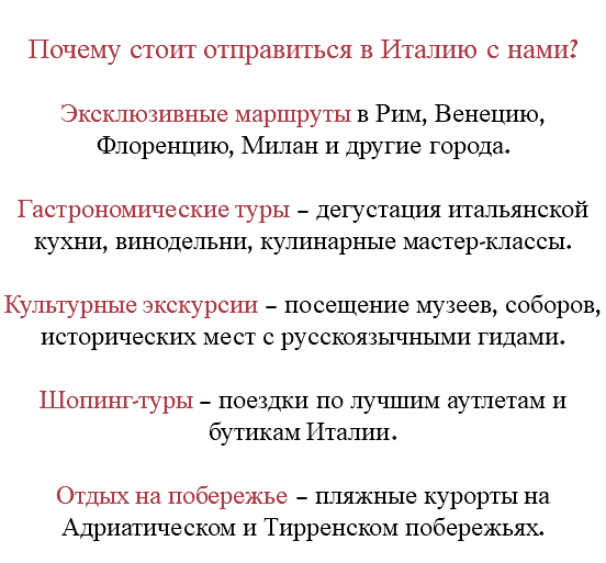 &nbsp;Почему стоит отправиться в Италию с нами? Эксклюзивные маршруты в Рим, Венецию, Флоренцию, Милан и другие города. Гастрономические туры – дегустация итальянской кухни, винодельни, кулинарные мастер-классы. Культурные экскурсии – посещение музеев, соборов, исторических мест с русскоязычными гидами. Шопинг-туры – поездки по лучшим аутлетам и бутикам Италии. Отдых на побережье – пляжные курорты на Адриатическом и Тирренском побережьях.